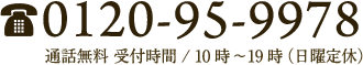 0120-95-9978 通話料無料 受付時間/10時〜19時(日曜定休)